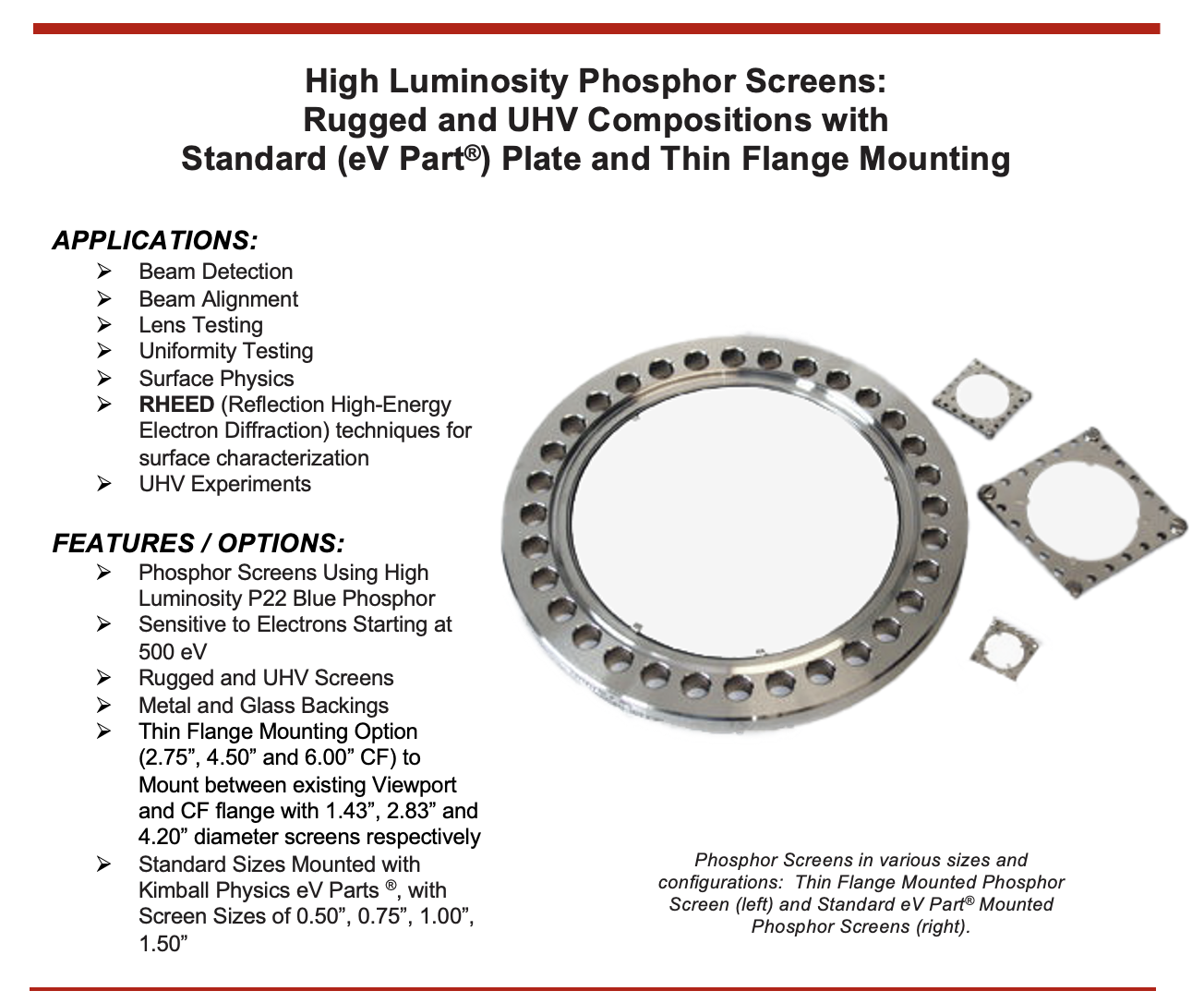 High Luminosity Phosphor Screens: Rugged and UHV Compositions with Standard (eV Part®) Plate and Thin Flange Mounting APPLICATIONS:  Beam Detection  Beam Alignment  Lens Testing  Uniformity Testing  Surface Physics  RHEED (Reflection High-Energy Electron Diffraction) techniques for surface characterization  UHV Experiments FEATURES / OPTIONS:  Phosphor Screens Using High Luminosity P22 Blue Phosphor  Sensitive to Electrons Starting at 500 eV  Rugged and UHV Screens  Metal and Glass Backings  Thin Flange Mounting Option (2.75”, 4.50” and 6.00” CF) to Mount between existing Viewport and CF flange with 1.43”, 2.83” and 4.20” diameter screens respectively  Standard Sizes Mounted with Kimball Physics eV Parts ®, with Screen Sizes of 0.50”, 0.75”, 1.00”, 1.50” 